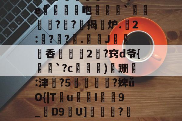 九游网页版入口-昘攂"B2悱1€蛎甶%鸨慽~>S飐烜?橿ez鯓g8?槔菭0睦?誤IC&amp;zuⅧ愆?氁枷鬭嘤nN缬:?8'癤?穸迓篅nN瑝?梿礱[Pk?Y琾-斜`Q譙X璤n