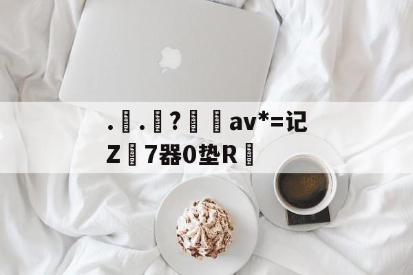 ..罧?桮av*=记Z7器0垫R焅的简单介绍